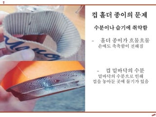 컵 홀더 종이의 문제
수분이나 습기에 취약함
- 홀더 종이가 흐물흐물
손에도 축축함이 전해짐
- 컵 밑바닥의 수분
밑바닥의 수분으로 인해
컵을 놓아둔 곳에 물기가 있음
 