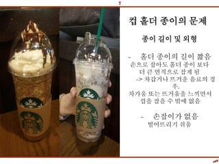 컵 홀더 종이의 문제
종이 길이 및 외형
- 홀더 종이의 길이 짧음
손으로 잡아도 홀더 종이 보다
더 큰 면적으로 잡게 됨
-> 차갑거나 뜨거운 음료의 경
우,
차가움 또는 뜨거움을 느끼면서
컵을 잡을 수 밖에 없음
- 손잡이가 없음
떨어뜨리기 쉬움
 