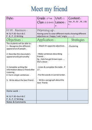 Content :
Voc , R , Gr , W , S &
L .
Unit : 1
Lesson :
e
Grade : 1st
Int
Class :1-2-3-4-5
Date :
Warming up :
Having some Ss wear dlfferent masks showing different
adjectives as ( happy / sad / angry ……….. )
H W . Revision :
W. B, P. 82–Exs A & C
P . B , P. 15 Writing
StrategiesApplication :Objectives :
-Clustering
-
- Match th oppositeadjectives .
- Make sentences describing
friends .
Eg , Hala has got brown eyes ….
She's clever .
- Listen & complete the table . P
17 .
- Put the words in correctorder .
.
- Write a paragraph aboutthe
best friend.
The students will be able to :
1 – Recognize the different
appearanceof people .
2- Describe the classmate's
appearance& personality
.
3- Complete writing the
information about a friend after
Listening .
4- Formsimple sentences .
5- Write about the best friend .
Home work :
W. B, P. 82–Exs A & C
P . B , P. 17 Writing
Notes & Comments
 