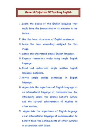 1. Learn the basics of the English language that
would form the foundation for its mastery in the
future.
2. Use the basic structures of English sentences.
3. Learn the core vocabulary assigned for this
stage.
4. Listen and understand simple English language.
5. Express themselves orally using simple English
language.
6. Read and understand simple written English
language materials.
7. Write simple guided sentences in English
language.
8. Appreciate the importance of English language as
an international language of communication, for
introducing Islam, the Islamic nation's culture
and the cultural achievements of Muslims to
other nations.
9. Appreciate the importance of English language
as an international language of communication to
benefit from the achievements of other cultures
in accordance with Islam.
GGeenneerraall OObbjjeeccttiivvee OOff TTeeaacchhiinngg EEnngglliisshh
 
