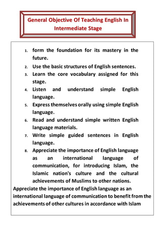 1. .
GGeenneerraall OObbjjeeccttiivvee OOff TTeeaacchhiinngg EEnngglliisshh IInn
IInntteerrmmeeddiiaattee SSttaaggee
1. form the foundation for its mastery in the
future.
2. Use the basic structures of English sentences.
3. Learn the core vocabulary assigned for this
stage.
4. Listen and understand simple English
language.
5. Express themselves orally using simple English
language.
6. Read and understand simple written English
language materials.
7. Write simple guided sentences in English
language.
8. Appreciate the importance of English language
as an international language of
communication, for introducing Islam, the
Islamic nation's culture and the cultural
achievements of Muslims to other nations.
Appreciate the importance of English language as an
international language of communication to benefit fromthe
achievements of other cultures in accordance with Islam
 