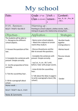 Content :
Voc , R , Gr , Pro , W
, S & L .
Unit : 1
Lesson :
a
Grade : 1st
Int
Class :1-2-3-4-5
Date :
Warming up :
Pointing to school subjects ,clothes stories , balls….
Asking Ss to guess the relationship among them .
H W . Revision :
W,B, P. 74 &75 –Exs B & D
StrategiesApplication :Objectives :
-Number heads
together .
( Using colours )
-Marker board
The one minute
paper .
- Sender
- Name some schoolsubjects .
- Match the subjects to certain
rooms they study in.
- Discuss thepictures and the
title to answer the questions .
- Complete the sentences with
present Simple correctly.
- say ( at , in, on , till / until ,
before / later with proper words .
- Listen & tick the sound they
hear .
5- Talk about the ideas in page11
to write a paragraph a bout ( My
school)
The students will be able to :
1 – Recognize the different
schoolsubjects .
2- Answer the questions of the
text .
3- Complete the sentences with
present Simple correctly.
4- Usethe proposition of time
correctly
5- Tick the sound they hear .
5- Write a paragraph about
school.
Home work :
W,B, P. 76 &77 –Exs A , C & D
Notes & Comments
 