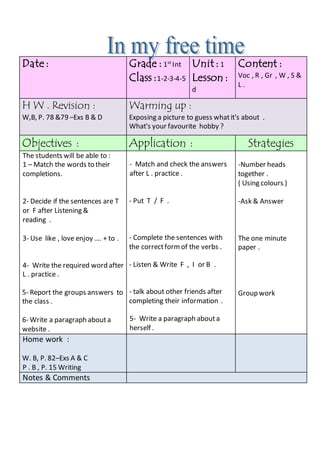 Content :
Voc , R , Gr , W , S &
L .
Unit : 1
Lesson :
d
Grade : 1st
Int
Class :1-2-3-4-5
Date :
Warming up :
Exposing a picture to guess whatit's about .
What's your favourite hobby ?
H W . Revision :
W,B, P. 78 &79 –Exs B & D
StrategiesApplication :Objectives :
-Number heads
together .
( Using colours )
-Ask & Answer
The one minute
paper .
Group work
- Match and check the answers
after L . practice .
- Put T / F .
- Complete the sentences with
the correctformof the verbs .
- Listen & Write F , I or B .
- talk about other friends after
completing their information .
5- Write a paragraph abouta
herself .
The students will be able to :
1 – Match the words to their
completions.
2- Decide if the sentences are T
or F after Listening &
reading .
3- Use like , love enjoy …. + to .
4- Write the required word after
L . practice .
5- Report the groups answers to
the class .
6- Write a paragraph about a
website .
Home work :
W. B, P. 82–Exs A & C
P . B , P. 15 Writing
Notes & Comments
 