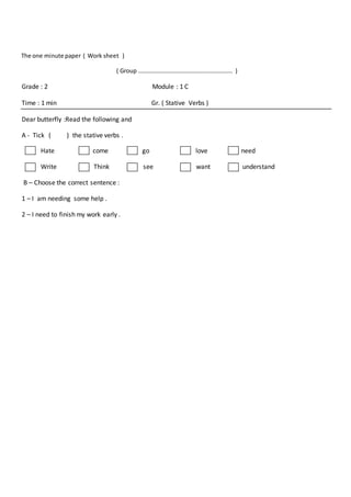 The one minute paper ( Work sheet )
( Group ………………………………………………………. )
Grade : 2 Module : 1 C
Time : 1 min Gr. ( Stative Verbs )
Dear butterfly :Read the following and
A - Tick ( ) the stative verbs .
Hate come go love need
Write Think see want understand
B – Choose the correct sentence :
1 – I am needing some help .
2 – I need to finish my work early .
 