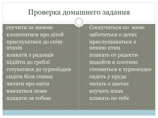 Проверка домашнего задания
 скучити за мамою
 клопотатися про дітей
 прислухатися до співу
птахів
 плакати з радощів
 підійти до греблі
 готуватися до турпоїздки
 сидіти біля ставка
 читати про квіти
 навчатися мови
 плакати за тобою
 Соскучиться по маме
 заботиться о детях
 прислушиваться к
пению птиц
 плакать от радости
 подойти к плотине
 готовиться к турпоездке
 сидеть у пруда
 читать о цветах
 изучать язык
 плакать по тебе
 