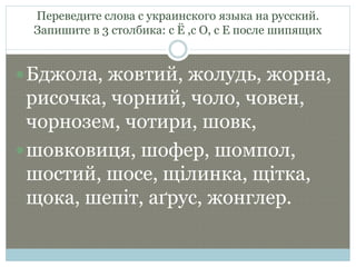 Переведите слова с украинского языка на русский.
Запишите в 3 столбика: с Ё ,с О, с Е после шипящих
Бджола, жовтий, жолудь, жорна,
рисочка, чорний, чоло, човен,
чорнозем, чотири, шовк,
шовковиця, шофер, шомпол,
шостий, шосе, щілинка, щітка,
щока, шепіт, аґрус, жонглер.
 