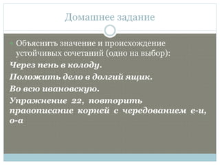 Домашнее задание
 Объяснить значение и происхождение
устойчивых сочетаний (одно на выбор):
Через пень в колоду.
Положить дело в долгий ящик.
Во всю ивановскую.
Упражнение 22, повторить
правописание корней с чередованием е-и,
о-а
 