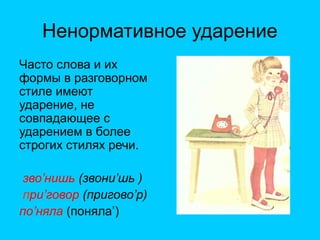 Ненормативное ударение
Часто слова и их
формы в разговорном
стиле имеют
ударение, не
совпадающее с
ударением в более
строгих стилях речи.
зво’нишь (звони’шь )
при’говор (пригово’р)
по’няла (поняла’)
 