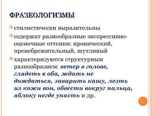ФРАЗЕОЛОГИЗМЫФРАЗЕОЛОГИЗМЫ
 стилистически выразительны
 содержат разнообразные экспрессивно-
оценочные оттенки: иронический,
пренебрежительный, шутливый
 характеризуются структурным
разнообразием: ветер в голове,
глядеть в оба, ждать не
дождаться, заварить кашу, лезть
из кожи вон, обвести вокруг пальца,
яблоку негде упасть и др.
 