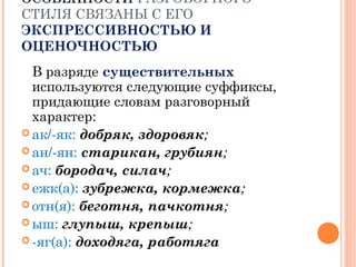 ОСОБЕННОСТИОСОБЕННОСТИ РАЗГОВОРНОГО
СТИЛЯ СВЯЗАНЫ С ЕГО
ЭКСПРЕССИВНОСТЬЮ И
ОЦЕНОЧНОСТЬЮ
В разряде существительных
используются следующие суффиксы,
придающие словам разговорный
характер:
 ак/-як: добряк, здоровяк;
 ан/-ян: старикан, грубиян;
 ач: бородач, силач;
 ежк(а): зубрежка, кормежка;
 отн(я): беготня, пачкотня;
 ыш: глупыш, крепыш;
 -яг(а): доходяга, работяга
 