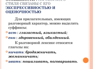ОСОБЕННОСТИОСОБЕННОСТИ РАЗГОВОРНОГО
СТИЛЯ СВЯЗАНЫ С ЕГО
ЭКСПРЕССИВНОСТЬЮ И
ОЦЕНОЧНОСТЬЮ
Для прилагательных, имеющих
разговорный характер, можно выделить
суффиксы:
 аст-: глазастый, языкастый;
 енн-: здоровенный, обалденный.
К разговорной лексике относятся
глаголы на:
 ничать: бродяжничать,
жеманничать;
 ивать: пошаливать, поговаривать.
 