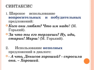 СИНТАКСИССИНТАКСИС
1. Широкое использование
вопросительных и побудительных
предложений:
 Кого они любят? Что им надо? (М.
Горький).
 За что ты его терзаешь? Ну, иди,
старик! Марш! (М. Горький).
2. Использование неполных
предложений в диалоге:
 - А что, Денисов хороший? - спросила
она. – Хороший.
 