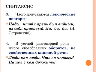 СИНТАКСИССИНТАКСИС
3. Часто допускаются лексические
повторы:
 Надо, чтоб парень был видный,
из себя красивый. Да, да, да. (Н.
Островский).
4. В устной разговорной речи
много своеобразных оборотов, не
свойственных книжной речи:
 Люди как люди. Что за человек!
Нашел с кем дружить!
 