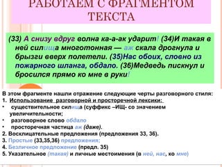 РАБОТАЕМ С ФРАГМЕНТОМ
ТЕКСТА
(33) А снизу вдруг волна ка-а-ак ударит! (34)И такая в
ней силища многотонная — аж скала дрогнула и
брызги вверх полетели. (35)Нас обоих, словно из
пожарного шланга, обдало. (36)Медведь пискнул и
бросился прямо ко мне в руки!
В этом фрагменте нашли отражение следующие черты разговорного стиля:
1. Использование разговорной и просторечной лексики:
• существительное силища (суффикс –ИЩ- со значением
увеличительности;
• разговорное слово обдало
• просторечная частица аж (даже).
2. Восклицательные предложения (предложения 33, 36).
3. Простые (33,35,36) предложения;
4. Безличное предложение (предл. 35)
5. Указательное (такая) и личные местоимения (в ней, нас, ко мне)
В этом фрагменте нашли отражение следующие черты разговорного стиля:
1. Использование разговорной и просторечной лексики:
• существительное силища (суффикс –ИЩ- со значением
увеличительности;
• разговорное слово обдало
• просторечная частица аж (даже).
2. Восклицательные предложения (предложения 33, 36).
3. Простые (33,35,36) предложения;
4. Безличное предложение (предл. 35)
5. Указательное (такая) и личные местоимения (в ней, нас, ко мне)
 