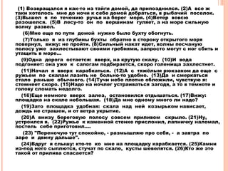 (1) Возвращался я как-то из тайги домой, да припозднился. (2)А все ж
таки хотелось мне до ночи к себе домой добраться, в рыбачий поселок.
(3)Вышел я по течению ручья на берег моря. (4)Ветер вовсю
разошелся. (5)В лесу-то он по вершинам гуляет, а на море сильную
волну развел.
(6)Мне еще по пути домой нужно было бухту обогнуть.
(7)Только я из глубины бухты обратно в сторону открытого моря
повернул, вижу: не пройти. (8)Сильный накат идет, волны песчаную
полосу уже захлестывают своими гребнями, запросто могут с ног сбить и
утащить в море...
(9)Одна дорога остается: вверх, на крутую скалу. (10)И вода
подгоняет: она уже к сапогам подбирается, скоро голенища захлестнет.
(11)Начал я вверх карабкаться. (12)А с тяжёлым рюкзаком да еще с
ружьем по скалам лазить не больно-то удобно. (13)Да и смеркаться
стало раньше обычного. (14)Тучи небо плотно обложили, чувствую я:
стемнеет скоро. (15)Надо на ночлег устраиваться загодя, а то в темноте и
голову сломать недолго.
(16)Еще немного вверх залез, остановился отдышаться. (17)Вижу:
площадка на скале небольшая. (18)Да мне одному много ли надо?
(19)Зато площадка удобная: скала над ней козырьком нависает,
дождь не страшен, и от ветра укрытие.
(20)А внизу береговую полосу совсем приливом скрыло. (21)Ну,
устроился я. (22)Ружье к каменной стенке прислонил, лапничку наломал,
постель себе приготовил....
(23) "Переночую тут спокойно, - размышляю про себя, - а завтра по
заре и двину дальше".
(24)Вдруг я слышу: кто-то ко мне на площадку карабкается. (25)Камни
из-под него сыплются, стучат по скале, кусты шевелятся. (26)Кто же это
такой от прилива спасается?
 
