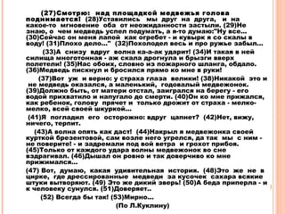 (27)Cмотрю: над площадкой медвежья голова
поднимается! (28)Уставились мы друг на друга, и на
какое-то мгновение оба от неожиданности застыли. (29)Не
знаю, о чем медведь успел подумать, а я-то думаю:"Ну все...
(30)Сейчас он меня лапой как огребет - и кувырк я со скалы в
воду! (31)Плохо дело..." (32)Похолодел весь и про ружье забыл...
(33)А снизу вдруг волна ка-а-ак ударит! (34)И такая в ней
силища многотонная - аж скала дрогнула и брызги вверх
полетели! (35)Нас обоих, словно из пожарного шланга, обдало.
(36)Медведь пискнул и бросился прямо ко мне в руки!
(37)Вот уж и верно: у страха глаза велики! (38)Никакой это и
не медведь оказался, а маленький, годовалый медвежонок.
(39)Должно быть, от матери отстал, заигрался на берегу - его
водой прихватило и напугало до смерти. (40)Он ко мне прижался,
как ребенок, голову прячет и только дрожит от страха - мелко-
мелко, всей своей шкуркой...
(41)Я погладил его осторожно: вдруг цапнет? (42)Нет, вижу,
ничего, терпит.
(43)А волна опять как даст! (44)Накрыл я медвежонка своей
курткой брезентовой, сам возле него угрелся, да так мы с ним -
не поверите! - и задремали под вой ветра и грохот прибоя.
(45)Только от каждого удара волны медвежонок во сне
вздрагивал. (46)Дышал он ровно и так доверчиво ко мне
прижимался...
(47) Вот, думаю, какая удивительная история. (48)Это же не в
цирке, где дрессированные медведи за кусочек сахара всякие
штуки вытворяют. (49) Это же дикий зверь! (50)А беда приперла - и
к человеку сунулся. (51)Доверяет..
(52) Всегда бы так! (53)Мирно...
(По Л.Куклину)
 