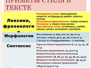ПРИМЕТЫ СТИЛЯ В
ТЕКСТЕ
Лексика,
фразеологи
я
Разговорные слова: припозднился,
запросто, не больно-то удобно, угрелся;
силища
Разговорный фразеологизм: голову сломать
Поговорка: у страха глаза велики
Просторечные слова: уставились, огребёт,
кувырк, цапнет, вытворяют, припёрла.
Морфология
Местоимения: я, мне, кто-то, нас и т.д.
Частицы: только, да и, да, аж, и не и т.д.
Глаголы: в 7-8 предложениях – 7 глаголов;
Синтаксис
Односоставные предложения: 6, 12, 13, 15, 18
и т.д.
Неполные предложения: 22, 32 и т.д.
Вопросительные и восклицательные
предложения: 18, 26, 41, 27, 33, 36, 37, 43,52.
Вводные и вставные конструкции: 39, 44,47.
Бессоюзные сложные предложения:
7,8,9,17,19,24 и т.д.
 