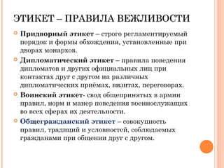 ЭТИКЕТ – ПРАВИЛА ВЕЖЛИВОСТИЭТИКЕТ – ПРАВИЛА ВЕЖЛИВОСТИ
 Придворный этикет – строго регламентируемый
порядок и формы обхождения, установленные при
дворах монархов.
 Дипломатический этикет – правила поведения
дипломатов и других официальных лиц при
контактах друг с другом на различных
дипломатических приёмах, визитах, переговорах.
 Воинский этикет- свод общепринятых в армии
правил, норм и манер поведения военнослужащих
во всех сферах их деятельности.
 Общегражданский этикет – совокупность
правил, традиций и условностей, соблюдаемых
гражданами при общении друг с другом.
 