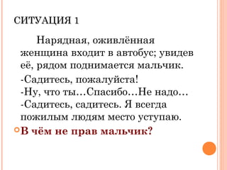 СИТУАЦИЯ 1СИТУАЦИЯ 1
Нарядная, оживлённая
женщина входит в автобус; увидев
её, рядом поднимается мальчик.
-Садитесь, пожалуйста!
-Ну, что ты…Спасибо…Не надо…
-Садитесь, садитесь. Я всегда
пожилым людям место уступаю.
В чём не прав мальчик?
 