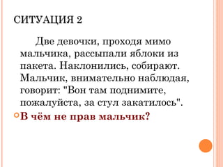 СИТУАЦИЯ 2СИТУАЦИЯ 2
Две девочки, проходя мимо
мальчика, рассыпали яблоки из
пакета. Наклонились, собирают.
Мальчик, внимательно наблюдая,
говорит: "Вон там поднимите,
пожалуйста, за стул закатилось".
В чём не прав мальчик?
 