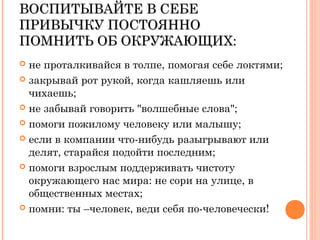 ВОСПИТЫВАЙТЕ В СЕБЕВОСПИТЫВАЙТЕ В СЕБЕ
ПРИВЫЧКУ ПОСТОЯННОПРИВЫЧКУ ПОСТОЯННО
ПОМНИТЬ ОБ ОКРУЖАЮЩИХ:ПОМНИТЬ ОБ ОКРУЖАЮЩИХ:
 не проталкивайся в толпе, помогая себе локтями;
 закрывай рот рукой, когда кашляешь или
чихаешь;
 не забывай говорить "волшебные слова";
 помоги пожилому человеку или малышу;
 если в компании что-нибудь разыгрывают или
делят, старайся подойти последним;
 помоги взрослым поддерживать чистоту
окружающего нас мира: не сори на улице, в
общественных местах;
 помни: ты –человек, веди себя по-человечески!
 