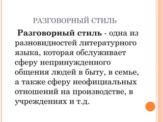 РАЗГОВОРНЫЙ СТИЛЬ
Разговорный стиль - одна из
разновидностей литературного
языка, которая обслуживает
сферу непринужденного
общения людей в быту, в семье,
а также сферу неофициальных
отношений на производстве, в
учреждениях и т.д.
 