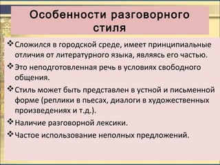Особенности разговорного
стиля
Сложился в городской среде, имеет принципиальные
отличия от литературного языка, являясь его частью.
Это неподготовленная речь в условиях свободного
общения.
Стиль может быть представлен в устной и письменной
форме (реплики в пьесах, диалоги в художественных
произведениях и т.д.).
Наличие разговорной лексики.
Частое использование неполных предложений.
 