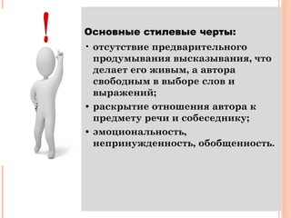 Основные стилевые черты:
• отсутствие предварительного
продумывания высказывания, что
делает его живым, а автора
свободным в выборе слов и
выражений;
• раскрытие отношения автора к
предмету речи и собеседнику;
• эмоциональность,
непринужденность, обобщенность.
 