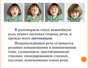 В разговорном стиле важнейшую
роль играет звуковая сторона речи, и
прежде всего интонация.
Непринуждённая речь отличается
резкими повышениями и понижениями
тона, удлинением, «растягиванием»
гласных, скандированием гласных,
паузами, изменениями темпа речи.
 