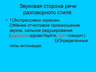 Звуковая сторона речи
разговорного стиля.
• 1)Экспрессивно окрашен.
2)Менее отчетливое произношение
звуков, сильное редуцирование
(здрасьте-здравствуйте; грит-говорит.)
3)Определенные
типы интонации.
 