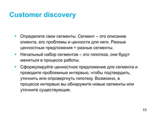15
 Определите свои сегменты. Сегмент – это описание
клиента, его проблемы и ценности для него. Разные
ценностные предложения = разные сегменты.
 Начальный набор сегментов – это гипотеза, они будут
меняться в процессе работы.
 Сформулируйте ценностное предложение для сегмента и
проводите проблемные интервью, чтобы подтвердить,
уточнить или опровергнуть гипотезу. Возможно, в
процессе интервью вы обнаружите новые сегменты или
уточните существующие.
Customer discovery
 