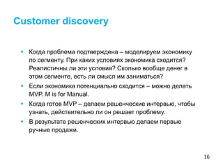 16
 Когда проблема подтверждена – моделируем экономику
по сегменту. При каких условиях экономика сходится?
Реалистичны ли эти условия? Сколько вообще денег в
этом сегменте, есть ли смысл им заниматься?
 Если экономика потенциально сходится – можно делать
MVP. M is for Manual.
 Когда готов MVP – делаем решенческие интервью, чтобы
узнать, действительно ли он решает проблему.
 В результате решенческих интервью делаем первые
ручные продажи.
Customer discovery
 