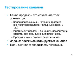 18
• Канал продаж – это сочетание трех
элементов:
– Канал привлечения – источник трафика
(контекстная реклама, холодные звонки и
т.д.)
– Инструмент продаж – лендинги, презентации,
скрипты звонков, сценарии встреч и пр.
– Продукт и чек – сколько денег и за что
• Задача: поиск масштабируемых каналов
• Цель в канале: сходимость экономики
Тестирование каналов
 