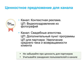 Ценностное предложение для канала
• Канал: Контекстная реклама.
ЦП: Видеопоздравление из
фотографий
• Канал: Свадебные агентства.
ЦП: Дополнительный пункт программы
ЦП для партнера: Увеличение
среднего чека и возвращаемости
клиента
• Не забывайте про ценность для партнеров
• Учитывайте ожидания пользователей в канале
 
