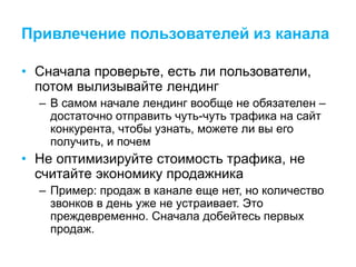 Привлечение пользователей из канала
• Сначала проверьте, есть ли пользователи,
потом вылизывайте лендинг
– В самом начале лендинг вообще не обязателен –
достаточно отправить чуть-чуть трафика на сайт
конкурента, чтобы узнать, можете ли вы его
получить, и почем
• Не оптимизируйте стоимость трафика, не
считайте экономику продажника
– Пример: продаж в канале еще нет, но количество
звонков в день уже не устраивает. Это
преждевременно. Сначала добейтесь первых
продаж.
 