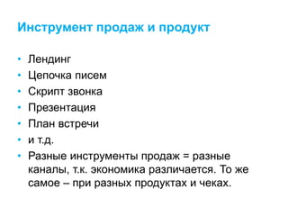 Инструмент продаж и продукт
• Лендинг
• Цепочка писем
• Скрипт звонка
• Презентация
• План встречи
• и т.д.
• Разные инструменты продаж = разные
каналы, т.к. экономика различается. То же
самое – при разных продуктах и чеках.
 
