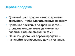Первая продажа
• Длинный цикл продаж – много времени
требуется, чтобы сделать первую продажу.
• Долго нет движения по трекшн-карте –
отслеживаем динамику движения по
воронке. Есть ли движение там?
• Слишком долго нет первой продажи –
начинайте тестирование других каналов.
 