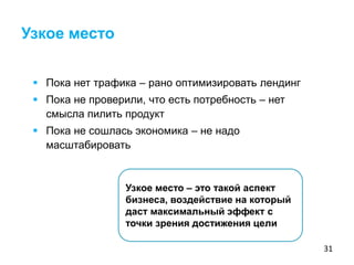31
 Пока нет трафика – рано оптимизировать лендинг
 Пока не проверили, что есть потребность – нет
смысла пилить продукт
 Пока не сошлась экономика – не надо
масштабировать
Узкое место – это такой аспект
бизнеса, воздействие на который
даст максимальный эффект с
точки зрения достижения цели
Узкое место
 