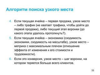33
4. Если текущая ячейка – первая продажа, узкое место
– либо трафик (не хватает трафика, чтобы дойти до
первой продажи), либо текущий этап воронки (до
какого этапа удалось протолкнуть?).
5. Если текущая ячейка – экономика (сходимость
экономики, сходимость на масштабе), узкое место –
метрика с максимальным плечом (отношение
эффекта от изменения к его стоимости и
трудоемкости).
6. Если это конверсия, узкое место – шаг воронки, на
котором теряется больше всего клиентов.
Алгоритм поиска узкого места
 