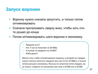37
 Воронку нужно сначала запустить, а только потом
оптимизировать
 Сначала проталкивать сверху вниз, чтобы хоть кто-
то дошел до конца
 Потом оптимизировать шаги воронки и экономику
Запуск воронки
— Продажи есть?
— Нет. У нас не покупают за 30 000р.
— А почему не продаете по 10 000?
— Жаба душит!
Вместо того, чтобы оптимизировать воронку, в которой нет продаж,
нужно сначала запустить продажи хоть как-то (по 10 000р.), и только
потом улучшать экономику. Пока вы не запустили поток продаж, вы
не знаете, сойдется ли экономика при чеке в 10 000 или в 30 000.
 
