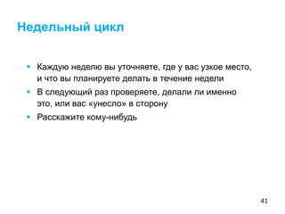 41
 Каждую неделю вы уточняете, где у вас узкое место,
и что вы планируете делать в течение недели
 В следующий раз проверяете, делали ли именно
это, или вас «унесло» в сторону
 Расскажите кому-нибудь
Недельный цикл
 