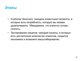 8
 Customer discovery: находим клиентские сегменты, в
которых есть потребность, которую мы можем
удовлетворить. Убеждаемся, что клиенты готовы
платить.
 Тестирование каналов: находим каналы, в которых
есть достаточное количество клиентов, сходится
экономика и возможно масштабирование.
Этапы
 