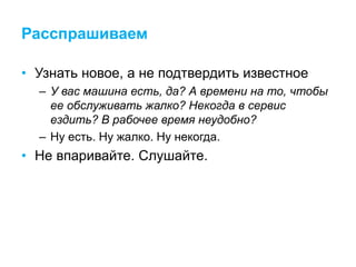 Расспрашиваем
• Узнать новое, а не подтвердить известное
– У вас машина есть, да? А времени на то, чтобы
ее обслуживать жалко? Некогда в сервис
ездить? В рабочее время неудобно?
– Ну есть. Ну жалко. Ну некогда.
• Не впаривайте. Слушайте.
 