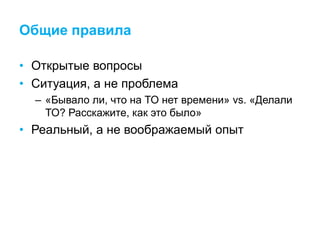 Общие правила
• Открытые вопросы
• Ситуация, а не проблема
– «Бывало ли, что на ТО нет времени» vs. «Делали
ТО? Расскажите, как это было»
• Реальный, а не воображаемый опыт
 