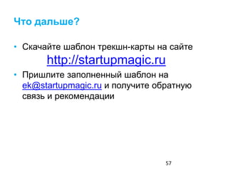 Что дальше?
• Скачайте шаблон трекшн-карты на сайте
http://startupmagic.ru
• Посмотрите там же видеозаписи лекций
• Пришлите заполненный шаблон на
ek@startupmagic.ru и получите обратную
связь и рекомендации
57
 