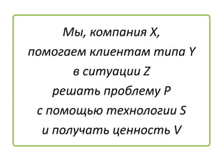Мы, компания Х,
помогаем клиентам типа Y
в ситуации Z
решать проблему P
с помощью технологии S
и получать ценность V
 