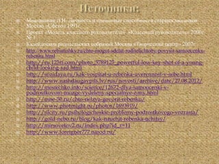  Мнацаканян Л.И. Личность и оценочные способности старшеклассников
Москва «Сфесо» 1991г.
 Проект «Модель классного руководителя» «Классный руководитель» 2000г.
№ 1
 Калейдоскоп родительских собраний Москва «Творческий центр» 2007г.
 http://www.rebiatishky.ru/chto-mogut-sdelat-roditelichtoby-povysit-samoocenku-
rebenka.html
 http://ru.123rf.com/photo_5789125_powerful-low-key-shot-of-a-young-
child-looking-sad.html
 http://sozidaya.ru/kak-vospitat-u-rebenka-uverennost-v-sebe.html
 http://www.nashdaugavpils.lv/rus/novosti/archive/date/27.08.2012/
 http://mestechko.info/science/12672-dlya-samoocenki-v-
podrostkovom-mozge-vydeleny-specialnye-zony.html
 http://mne-30.ru/chto-nelzya-govorit-rebenku/
 http://www.photosight.ru/photos/1693919/
 http://nlcity.ru/psihologicheskie-problemy-podrostkovogo-vozrasta/
 http://gold-nebo.ru/blog/kak-nauchit-rebenka-uchitsy/
 http://mirsovetov2.ru/index.php?id_r=11
 http://www.foreigner777.narod.ru/
 