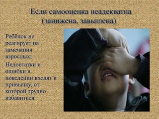Если самооценка неадекватна
(занижена, завышена)
Ребёнок не
реагирует на
замечания
взрослых;
Недостатки и
ошибки в
поведении входят в
привычку, от
которой трудно
избавиться.
 