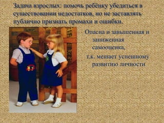 Задача взрослых: помочь ребёнку убедиться в
существовании недостатков, но не заставлять
публично признать промахи и ошибки.
Опасна и завышенная и
заниженная
самооценка,
т.к. мешает успешному
развитию личности
 