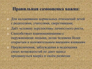  Для налаживания нормальных отношений детей
с родителями, учителями, сверстниками;
 Даёт человеку перспективы личностного роста;
 Способствует взаимопониманию с
окружающими людьми, делая человека более
открытым к положительным внешним влияниям
 Преувеличения, заблуждения и недооценка
своих возможностей не дают шанса
продвинуться вперёд в своём развитии
 